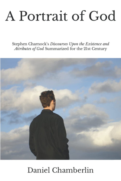 A Portrait of God: Stephen Charnock's "Discourses Upon the Existence and Attributes of God" Summarized for the 21st Century